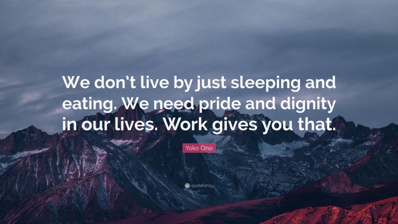 Yoko Ono Quote: “We don’t live by just sleeping and eating. We need pride and dignity in our lives. Work gives you that.”