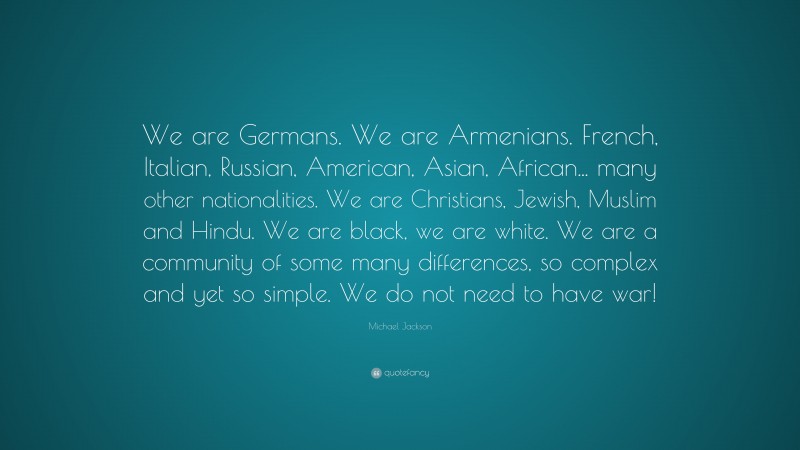 Michael Jackson Quote: “We are Germans. We are Armenians. French, Italian, Russian, American, Asian, African... many other nationalities. We are Christians, Jewish, Muslim and Hindu. We are black, we are white. We are a community of some many differences, so complex and yet so simple. We do not need to have war!”