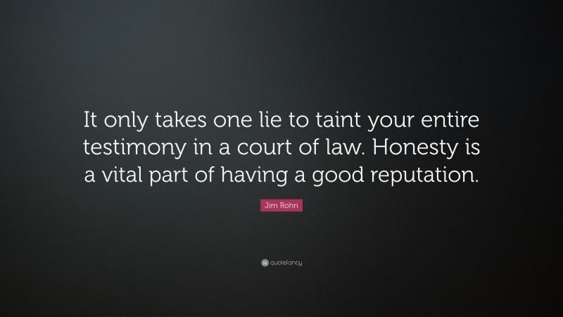 Jim Rohn Quote: “It only takes one lie to taint your entire testimony in a court of law. Honesty is a vital part of having a good reputation.”