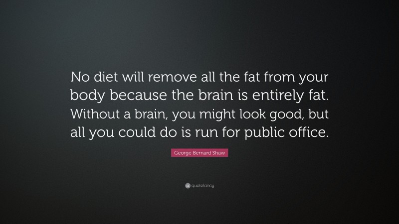 George Bernard Shaw Quote: “No diet will remove all the fat from your body because the brain is entirely fat. Without a brain, you might look good, but all you could do is run for public office.”