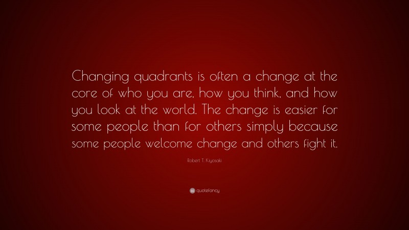 Robert T. Kiyosaki Quote: “Changing quadrants is often a change at the core of who you are, how you think, and how you look at the world. The change is easier for some people than for others simply because some people welcome change and others fight it.”