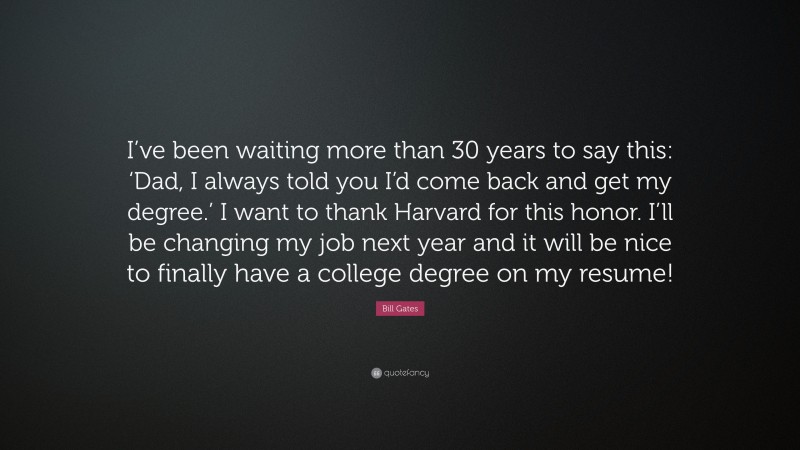 Bill Gates Quote: “I’ve been waiting more than 30 years to say this: ‘Dad, I always told you I’d come back and get my degree.’ I want to thank Harvard for this honor. I’ll be changing my job next year and it will be nice to finally have a college degree on my resume!”