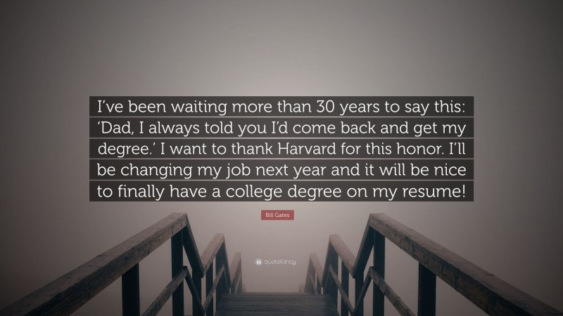 Bill Gates Quote: “I’ve been waiting more than 30 years to say this: ‘Dad, I always told you I’d come back and get my degree.’ I want to thank Harvard for this honor. I’ll be changing my job next year and it will be nice to finally have a college degree on my resume!”