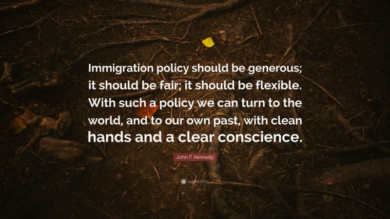 John F. Kennedy Quote: “Immigration policy should be generous; it should be fair; it should be flexible. With such a policy we can turn to the world, and to our own past, with clean hands and a clear conscience.”