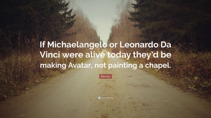 Banksy Quote: “If Michaelangelo or Leonardo Da Vinci were alive today they’d be making Avatar, not painting a chapel.”