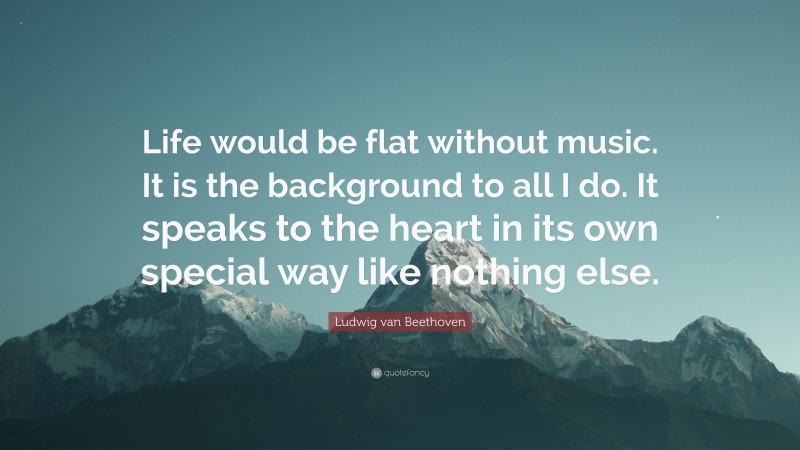 Ludwig van Beethoven Quote: “Life would be flat without music. It is the background to all I do. It speaks to the heart in its own special way like nothing else.”