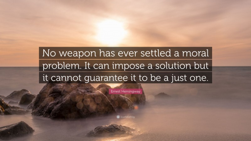 Ernest Hemingway Quote: “No weapon has ever settled a moral problem. It can impose a solution but it cannot guarantee it to be a just one.”