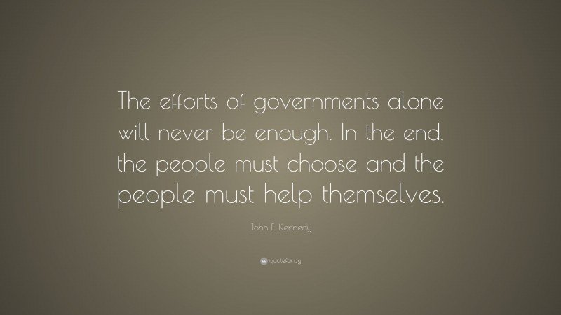 John F. Kennedy Quote: “The efforts of governments alone will never be enough. In the end, the people must choose and the people must help themselves.”
