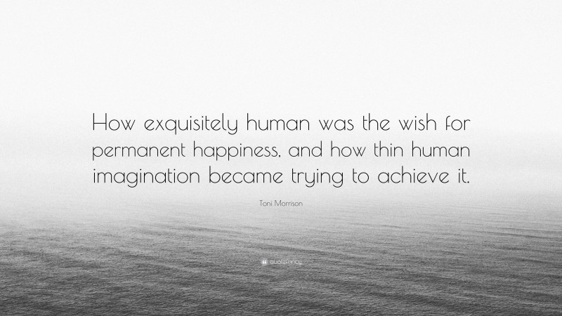Toni Morrison Quote: “How exquisitely human was the wish for permanent happiness, and how thin human imagination became trying to achieve it.”