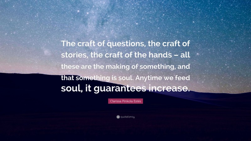 Clarissa Pinkola Estés Quote: “The craft of questions, the craft of stories, the craft of the hands – all these are the making of something, and that something is soul. Anytime we feed soul, it guarantees increase.”