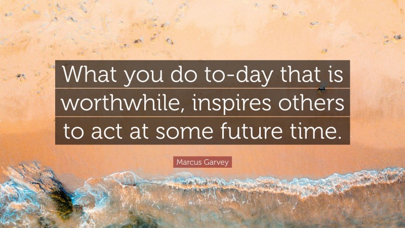 Marcus Garvey Quote: “What you do to-day that is worthwhile, inspires others to act at some future time.”