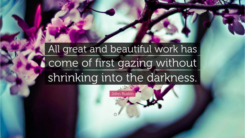 John Ruskin Quote: “All great and beautiful work has come of first gazing without shrinking into the darkness.”