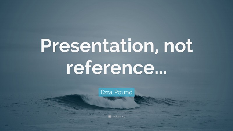 Ezra Pound Quote: “Presentation, not reference...”