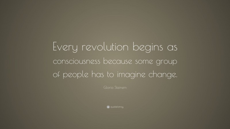 Gloria Steinem Quote: “Every revolution begins as consciousness because some group of people has to imagine change.”