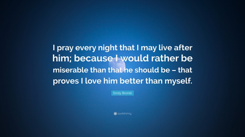 Emily Brontë Quote: “I pray every night that I may live after him; because I would rather be miserable than that he should be – that proves I love him better than myself.”