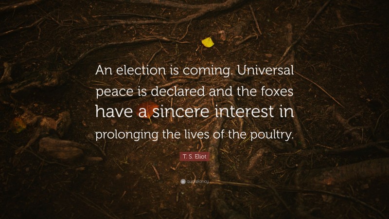T. S. Eliot Quote: “An election is coming. Universal peace is declared and the foxes have a sincere interest in prolonging the lives of the poultry.”