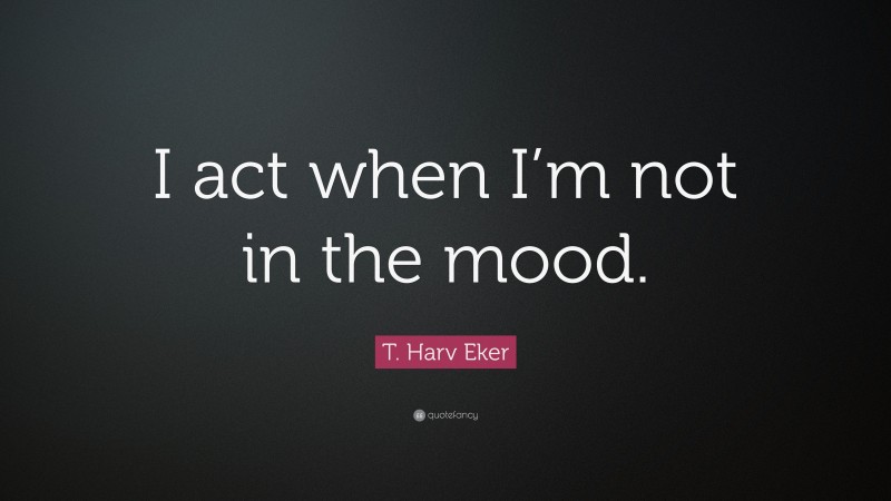 T. Harv Eker Quote: “I act when I’m not in the mood.”