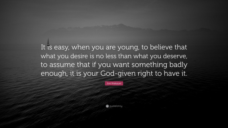Jon Krakauer Quote: “It is easy, when you are young, to believe that what you desire is no less than what you deserve, to assume that if you want something badly enough, it is your God-given right to have it.”