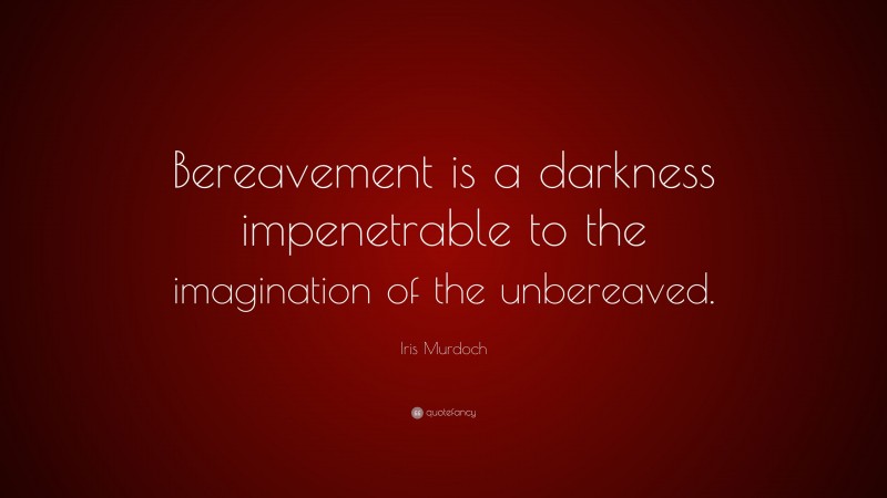 Iris Murdoch Quote: “Bereavement is a darkness impenetrable to the imagination of the unbereaved.”
