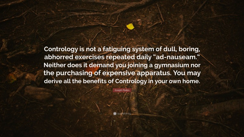 Joseph Pilates Quote: “Contrology is not a fatiguing system of dull, boring, abhorred exercises repeated daily “ad-nauseam.” Neither does it demand you joining a gymnasium nor the purchasing of expensive apparatus. You may derive all the benefits of Contrology in your own home.”