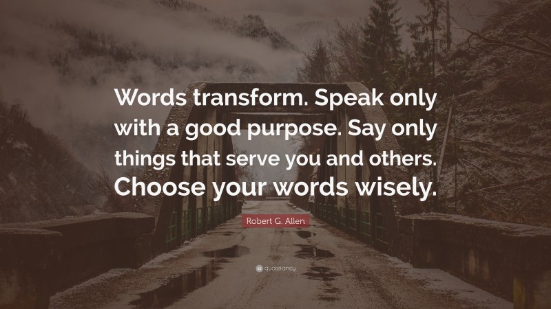 Robert G. Allen Quote: “Words transform. Speak only with a good purpose. Say only things that serve you and others. Choose your words wisely.”