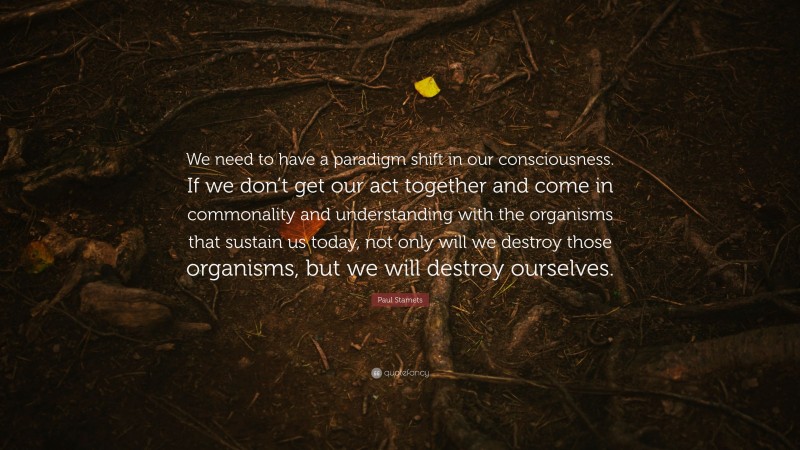 Paul Stamets Quote: “We need to have a paradigm shift in our consciousness. If we don’t get our act together and come in commonality and understanding with the organisms that sustain us today, not only will we destroy those organisms, but we will destroy ourselves.”