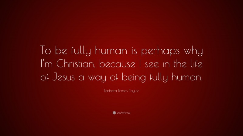 Barbara Brown Taylor Quote: “To be fully human is perhaps why I’m Christian, because I see in the life of Jesus a way of being fully human.”
