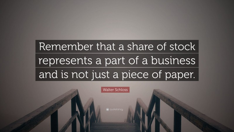 Walter Schloss Quote: “Remember that a share of stock represents a part of a business and is not just a piece of paper.”