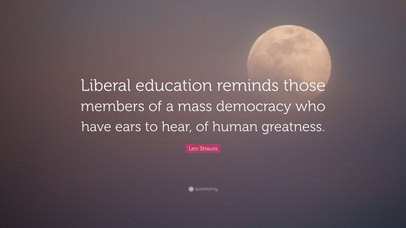 Leo Strauss Quote: “Liberal education reminds those members of a mass democracy who have ears to hear, of human greatness.”