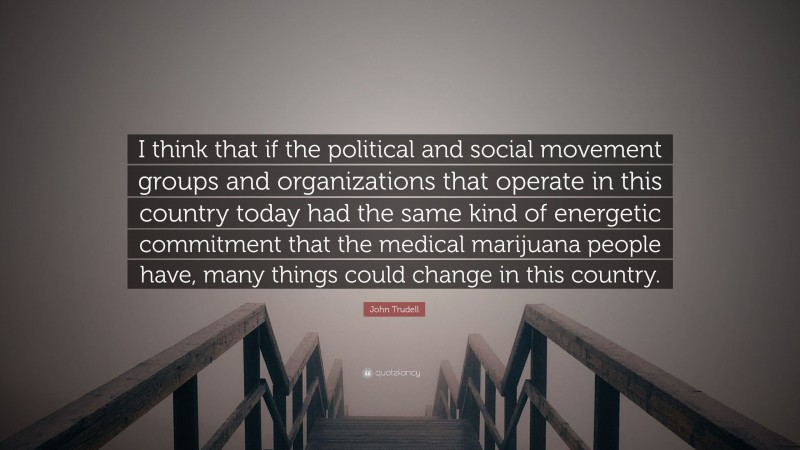 John Trudell Quote: “I think that if the political and social movement groups and organizations that operate in this country today had the same kind of energetic commitment that the medical marijuana people have, many things could change in this country.”