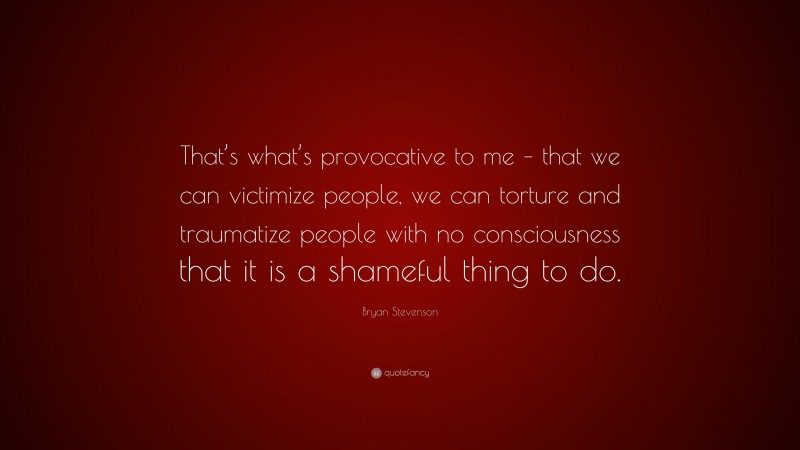Bryan Stevenson Quote: “That’s what’s provocative to me – that we can victimize people, we can torture and traumatize people with no consciousness that it is a shameful thing to do.”