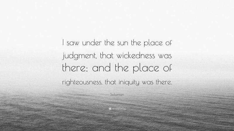 Solomon Quote: “I saw under the sun the place of judgment, that wickedness was there; and the place of righteousness, that iniquity was there.”