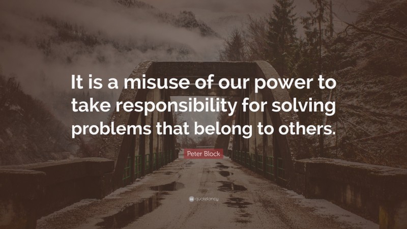 Peter Block Quote: “It is a misuse of our power to take responsibility for solving problems that belong to others.”
