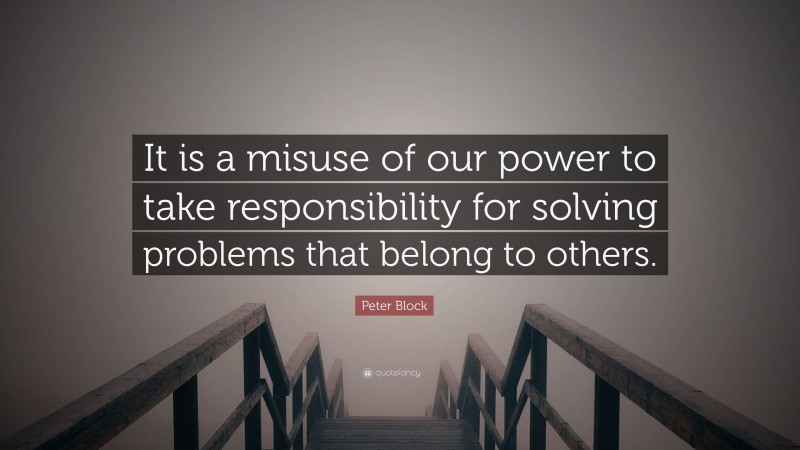 Peter Block Quote: “It is a misuse of our power to take responsibility for solving problems that belong to others.”