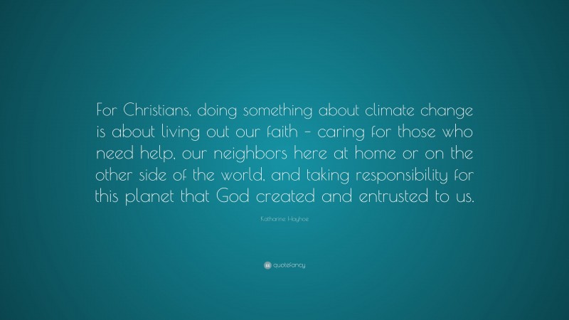 Katharine Hayhoe Quote: “For Christians, doing something about climate change is about living out our faith – caring for those who need help, our neighbors here at home or on the other side of the world, and taking responsibility for this planet that God created and entrusted to us.”