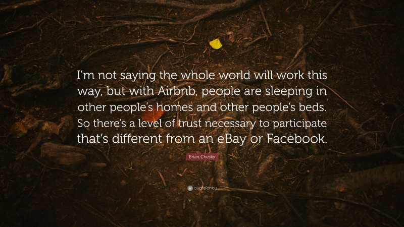 Brian Chesky Quote: “I’m not saying the whole world will work this way, but with Airbnb, people are sleeping in other people’s homes and other people’s beds. So there’s a level of trust necessary to participate that’s different from an eBay or Facebook.”
