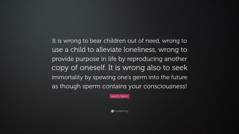 Irvin D. Yalom Quote: “It is wrong to bear children out of need, wrong to use a child to alleviate loneliness, wrong to provide purpose in life by reproducing another copy of oneself. It is wrong also to seek immortality by spewing one’s germ into the future as though sperm contains your consciousness!”