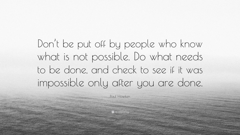Paul Hawken Quote: “Don’t be put off by people who know what is not possible. Do what needs to be done, and check to see if it was impossible only after you are done.”