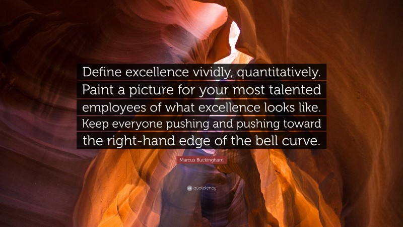 Marcus Buckingham Quote: “Define excellence vividly, quantitatively. Paint a picture for your most talented employees of what excellence looks like. Keep everyone pushing and pushing toward the right-hand edge of the bell curve.”