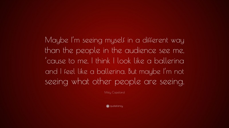 Misty Copeland Quote: “Maybe I’m seeing myself in a different way than the people in the audience see me, ’cause to me, I think I look like a ballerina and I feel like a ballerina. But maybe I’m not seeing what other people are seeing.”