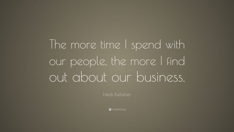 Herb Kelleher Quote: “The more time I spend with our people, the more I find out about our business.”