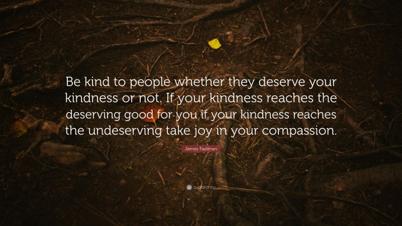 James Fadiman Quote: “Be kind to people whether they deserve your kindness or not. If your kindness reaches the deserving good for you if your kindness reaches the undeserving take joy in your compassion.”