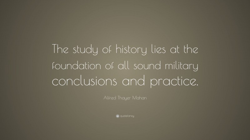 Alfred Thayer Mahan Quote: “The study of history lies at the foundation of all sound military conclusions and practice.”