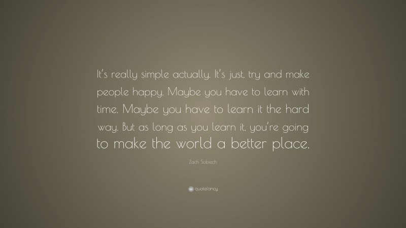 Zach Sobiech Quote: “It’s really simple actually. It’s just, try and make people happy. Maybe you have to learn with time. Maybe you have to learn it the hard way. But as long as you learn it, you’re going to make the world a better place.”