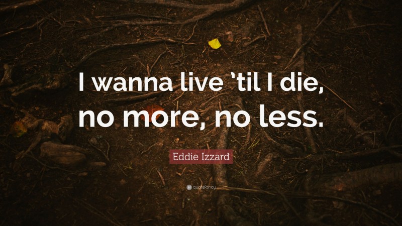 Eddie Izzard Quote: “I wanna live ’til I die, no more, no less.”