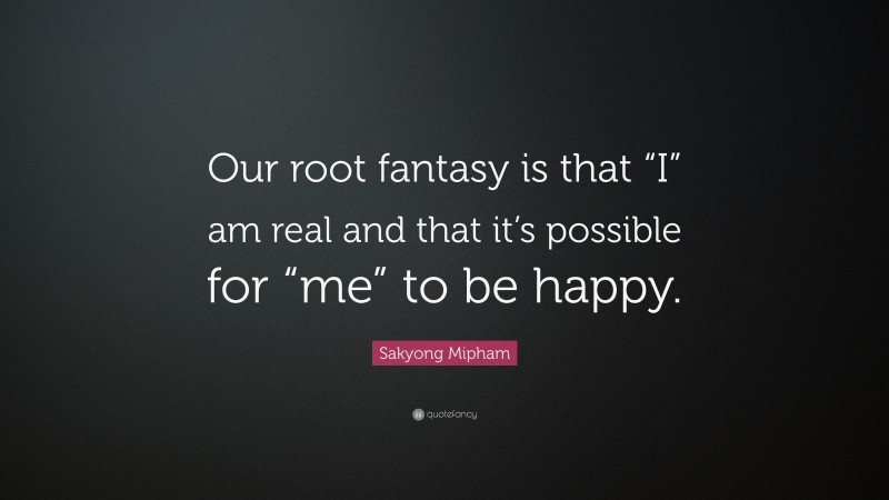 Sakyong Mipham Quote: “Our root fantasy is that “I” am real and that it’s possible for “me” to be happy.”