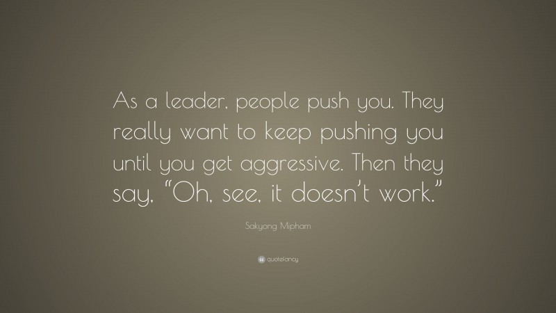 Sakyong Mipham Quote: “As a leader, people push you. They really want to keep pushing you until you get aggressive. Then they say, “Oh, see, it doesn’t work.””