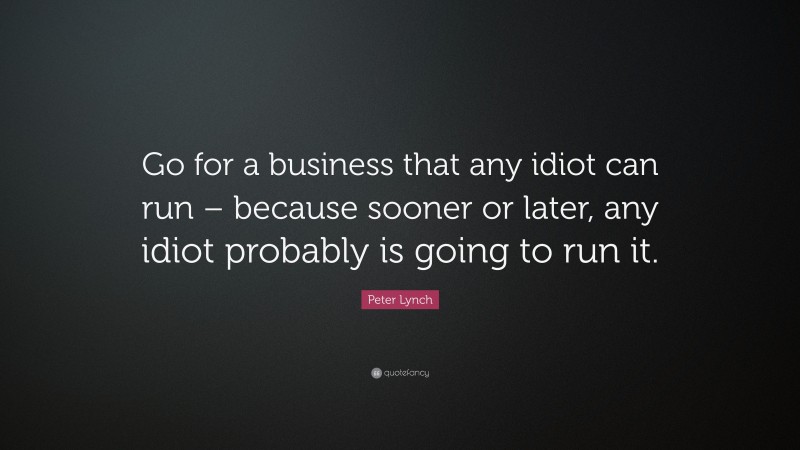 Peter Lynch Quote: “Go for a business that any idiot can run – because sooner or later, any idiot probably is going to run it.”