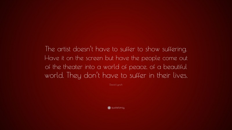 David Lynch Quote: “The artist doesn’t have to suffer to show suffering. Have it on the screen but have the people come out of the theater into a world of peace, of a beautiful world. They don’t have to suffer in their lives.”
