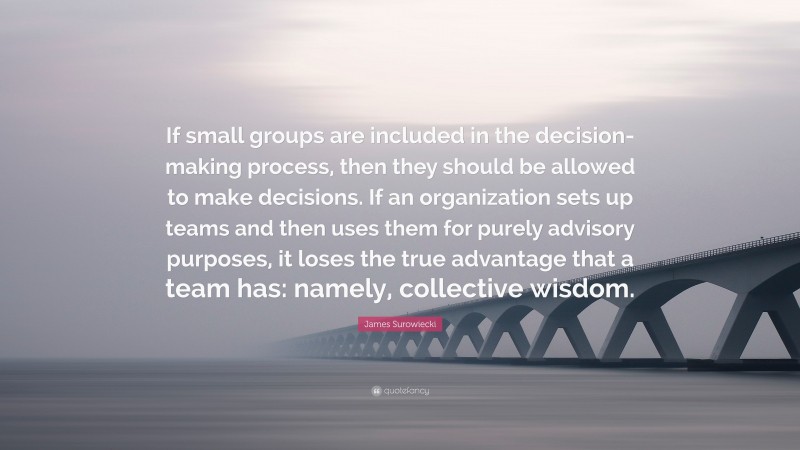 James Surowiecki Quote: “If small groups are included in the decision-making process, then they should be allowed to make decisions. If an organization sets up teams and then uses them for purely advisory purposes, it loses the true advantage that a team has: namely, collective wisdom.”